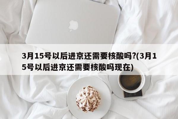 3月15号以后进京还需要核酸吗?(3月15号以后进京还需要核酸吗现在)-第1张图片-某年资讯