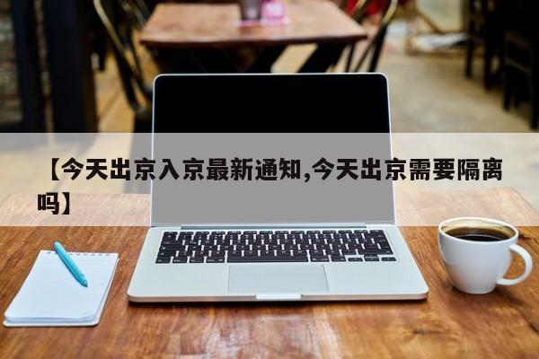 【今天出京入京最新通知,今天出京需要隔离吗】-第1张图片-某年资讯