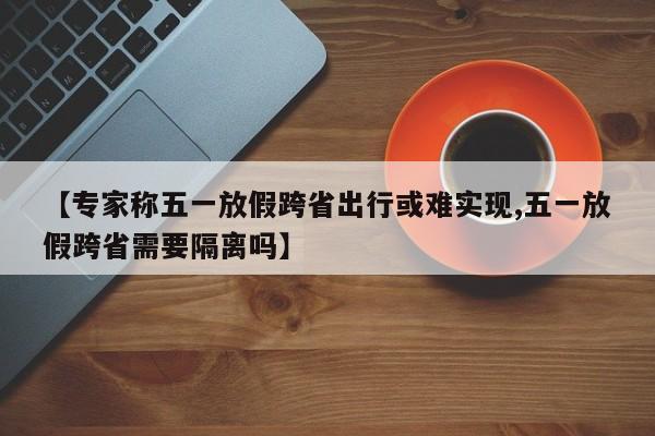 【专家称五一放假跨省出行或难实现,五一放假跨省需要隔离吗】-第1张图片-某年资讯