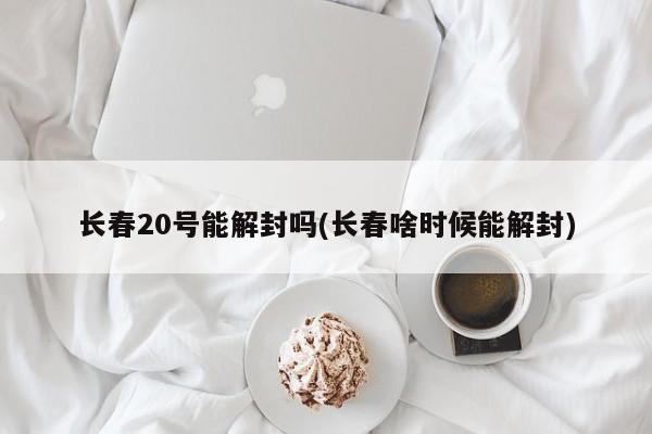 长春20号能解封吗(长春啥时候能解封)-第1张图片-某年资讯