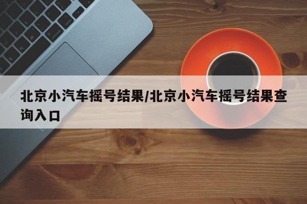 北京小汽车摇号结果/北京小汽车摇号结果查询入口-第1张图片-某年资讯