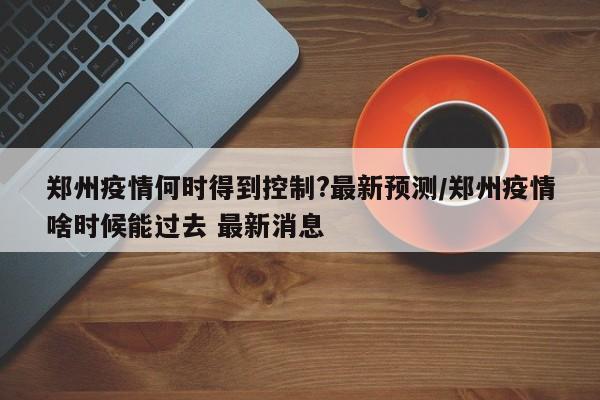 郑州疫情何时得到控制?最新预测/郑州疫情啥时候能过去 最新消息-第1张图片-某年资讯