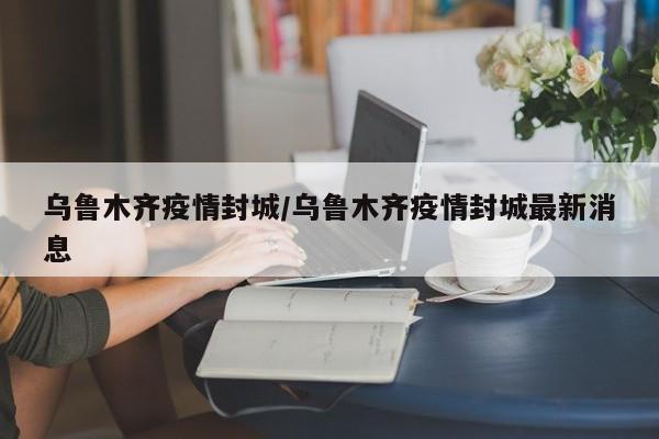 乌鲁木齐疫情封城/乌鲁木齐疫情封城最新消息-第1张图片-某年资讯