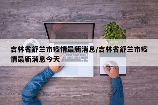 吉林省舒兰市疫情最新消息/吉林省舒兰市疫情最新消息今天-第1张图片-某年资讯